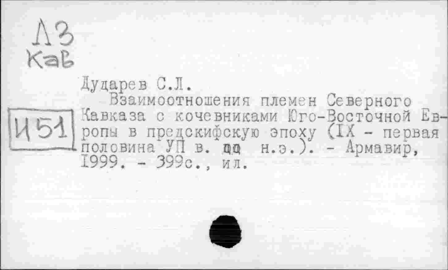 ﻿АЪ
Kak
Дударев С.Л.
Взаимоотношения племен Северного ЁиП ^авказа с кочевниками Юто-Восточной Ев t>± ропы в предскифскую эпоху (IX - первая —-^половина УП в. дц н.э.). - Армавир, 1999. - 399с., ил.